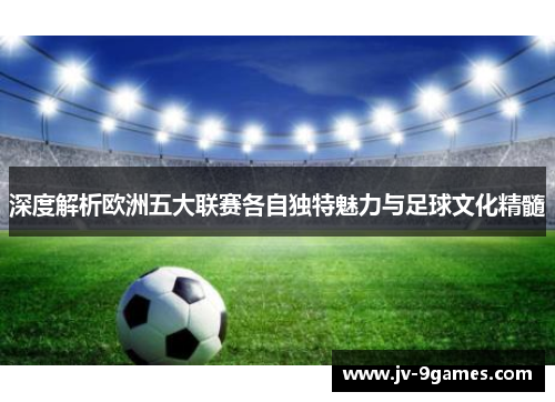 深度解析欧洲五大联赛各自独特魅力与足球文化精髓