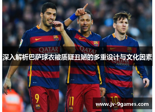 深入解析巴萨球衣被质疑丑陋的多重设计与文化因素