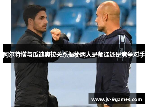 阿尔特塔与瓜迪奥拉关系揭秘两人是师徒还是竞争对手