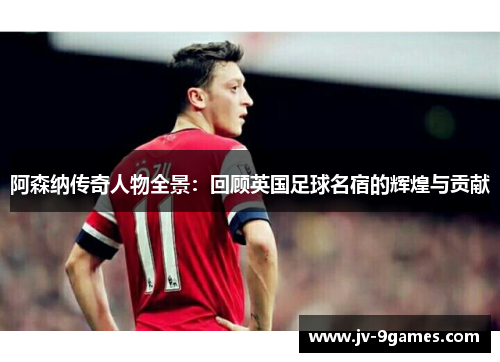 阿森纳传奇人物全景：回顾英国足球名宿的辉煌与贡献