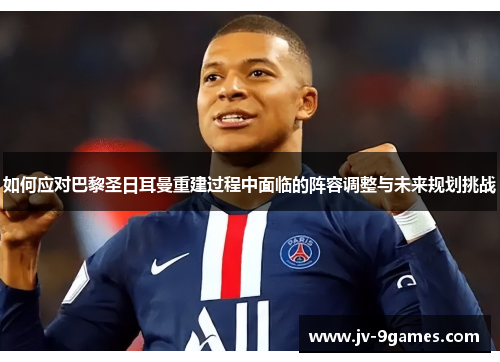 如何应对巴黎圣日耳曼重建过程中面临的阵容调整与未来规划挑战