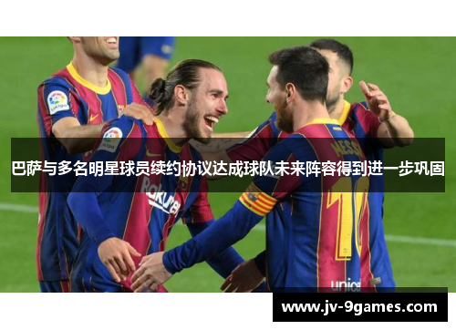 巴萨与多名明星球员续约协议达成球队未来阵容得到进一步巩固