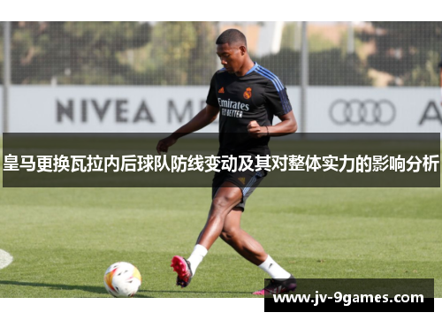 皇马更换瓦拉内后球队防线变动及其对整体实力的影响分析