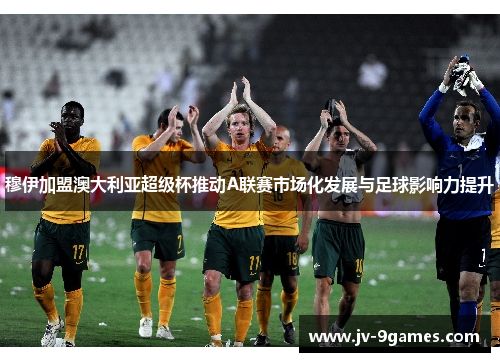 穆伊加盟澳大利亚超级杯推动A联赛市场化发展与足球影响力提升