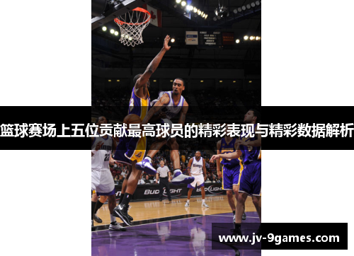篮球赛场上五位贡献最高球员的精彩表现与精彩数据解析