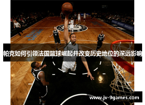 帕克如何引领法国篮球崛起并改变历史地位的深远影响