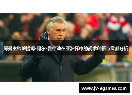 阿曼主帅哈提姆·阿尔·鲁什迪在亚洲杯中的战术创新与贡献分析